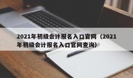 2021年初级会计报名入口官网（2021年初级会计报名入口官网查询）