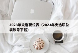 2023年央选职位表（2023年央选职位表账号下载）