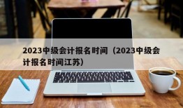 2023中级会计报名时间（2023中级会计报名时间江苏）