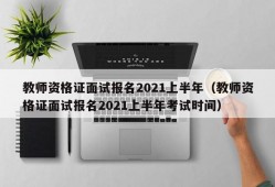 教师资格证面试报名2021上半年（教师资格证面试报名2021上半年考试时间）