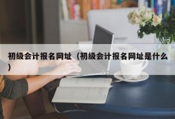 初级会计报名网址（初级会计报名网址是什么）