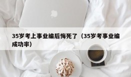 35岁考上事业编后悔死了（35岁考事业编成功率）