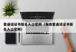 普通话证书报名入口官网（海南普通话证书报名入口官网）