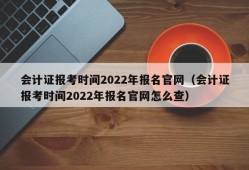 会计证报考时间2022年报名官网（会计证报考时间2022年报名官网怎么查）