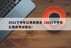 2022下半年公务员报名（2021下半年公务员考试报名）