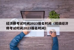 经济师考试时间2023报名时间（初级经济师考试时间2023报名时间）