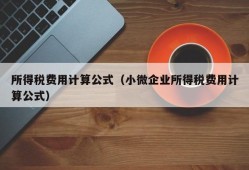 所得税费用计算公式（小微企业所得税费用计算公式）