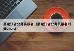 黑龙江省公务员报名（黑龙江省公务员报名时间2023）