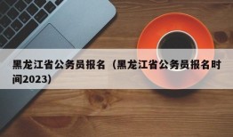 黑龙江省公务员报名（黑龙江省公务员报名时间2023）