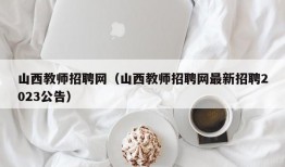 山西教师招聘网（山西教师招聘网最新招聘2023公告）