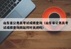 山东省公务员考试成绩查询（山东省公务员考试成绩查询网站何时关闭吗）