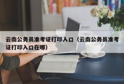 云南公务员准考证打印入口（云南公务员准考证打印入口在哪）