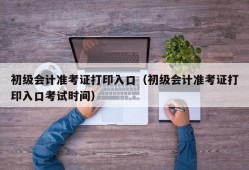 初级会计准考证打印入口（初级会计准考证打印入口考试时间）