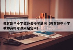 教育部中小学教师资格考试网（教育部中小学教师资格考试网站官网）