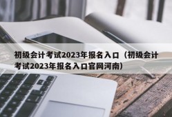 初级会计考试2023年报名入口（初级会计考试2023年报名入口官网河南）