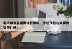 考研预报名需要证件照吗（考研预报名需要提交照片吗）