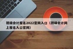 初级会计报名2022官网入口（初级会计网上报名入口官网）