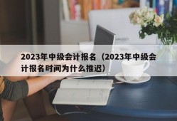 2023年中级会计报名（2023年中级会计报名时间为什么推迟）