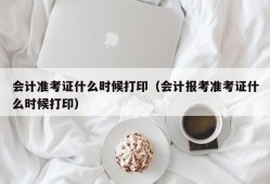 会计准考证什么时候打印（会计报考准考证什么时候打印）