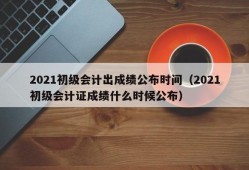 2021初级会计出成绩公布时间（2021初级会计证成绩什么时候公布）