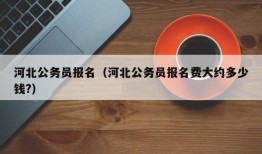 河北公务员报名（河北公务员报名费大约多少钱?）