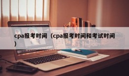 cpa报考时间（cpa报考时间和考试时间）