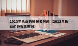 2013年执业药师报名时间（2012年执业药师报名时间）