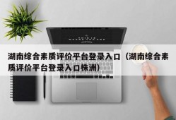 湖南综合素质评价平台登录入口（湖南综合素质评价平台登录入口株洲）