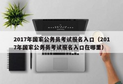 2017年国家公务员考试报名入口（2017年国家公务员考试报名入口在哪里）