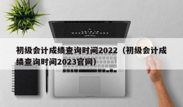 初级会计成绩查询时间2022（初级会计成绩查询时间2023官网）