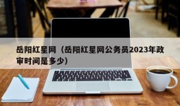 岳阳红星网（岳阳红星网公务员2023年政审时间是多少）