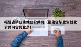 福建省毕业生就业公共网（福建省毕业生就业公共网官网登录）