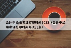 会计中级准考证打印时间2022（会计中级准考证打印时间每天几点）