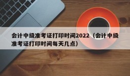 会计中级准考证打印时间2022（会计中级准考证打印时间每天几点）