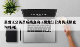 黑龙江公务员成绩查询（黑龙江公务员成绩查询时间）