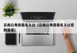 云南公务员报名入口（云南公务员报名入口官网登录）