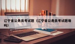 辽宁省公务员考试题（辽宁省公务员考试题难吗）