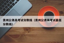 贵州公务员考试分数线（贵州公务员考试最低分数线）