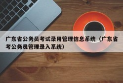 广东省公务员考试录用管理信息系统（广东省考公务员管理录入系统）