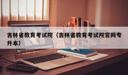 吉林省教育考试院（吉林省教育考试院官网专升本）