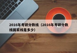 2016年考研分数线（2016年考研分数线国家线是多少）