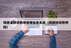 陕西省特岗教师管理信息系统（陕西特岗教师网）