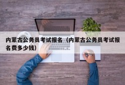 内蒙古公务员考试报名（内蒙古公务员考试报名费多少钱）