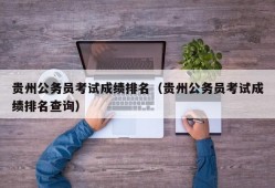 贵州公务员考试成绩排名（贵州公务员考试成绩排名查询）