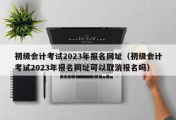 初级会计考试2023年报名网址（初级会计考试2023年报名网址可以取消报名吗）