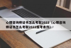 心理咨询师证书怎么考取2022（心理咨询师证书怎么考取2022报考条件）