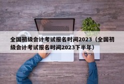 全国初级会计考试报名时间2023（全国初级会计考试报名时间2023下半年）