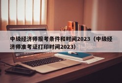 中级经济师报考条件和时间2023（中级经济师准考证打印时间2023）