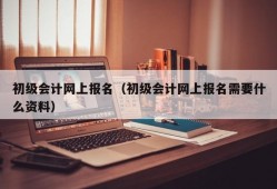 初级会计网上报名（初级会计网上报名需要什么资料）