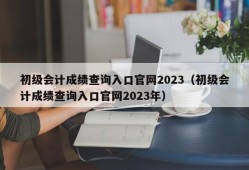 初级会计成绩查询入口官网2023（初级会计成绩查询入口官网2023年）